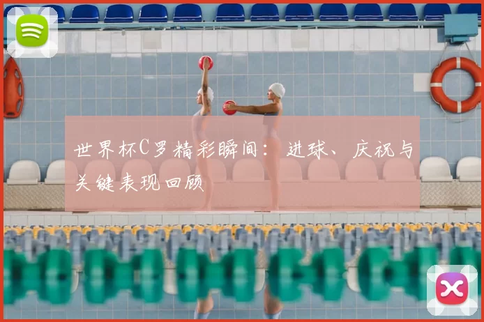 世界杯C罗精彩瞬间:进球、庆祝与关键表现回顾