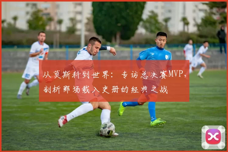 从莫斯科到世界:专访总决赛MVP,剖析那场载入史册的经典之战