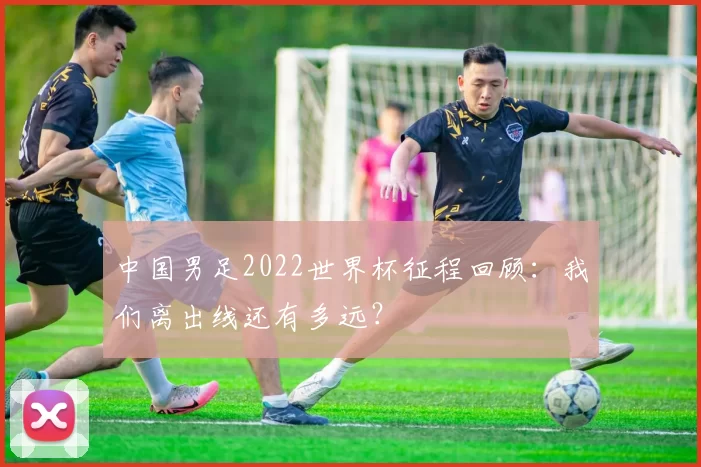 中国男足2022世界杯征程回顾:我们离出线还有多远?