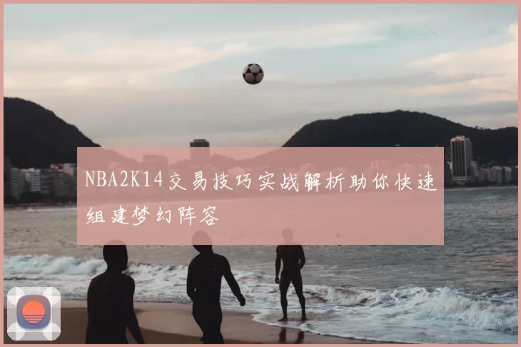 NBA2K14交易技巧实战解析助你快速组建梦幻阵容