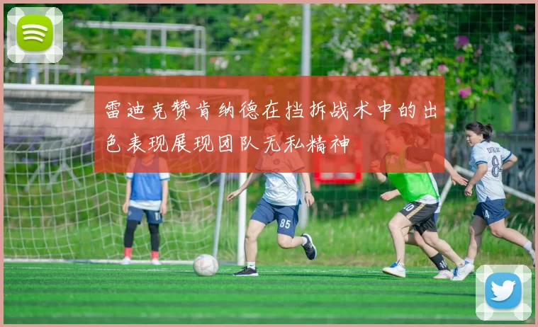 雷迪克赞肯纳德在挡拆战术中的出色表现展现团队无私精神