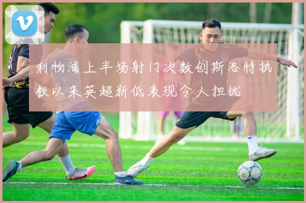 利物浦上半场射门次数创斯洛特执教以来英超新低表现令人担忧