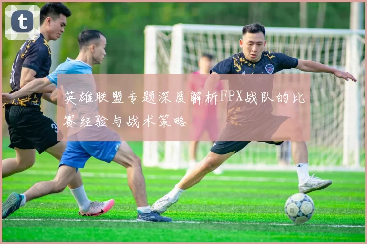 英雄联盟专题深度解析FPX战队的比赛经验与战术策略
