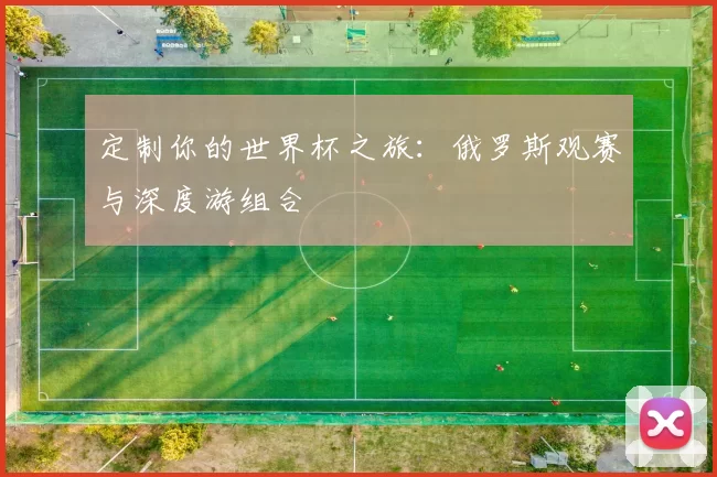定制你的世界杯之旅:俄罗斯观赛与深度游组合