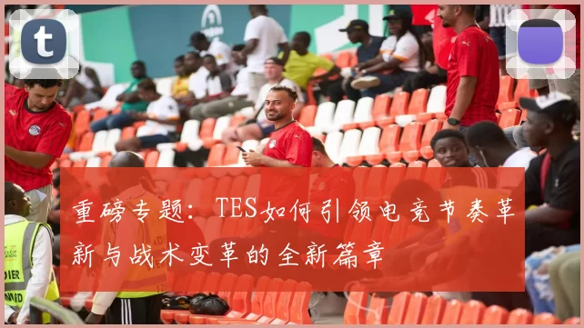 重磅专题:TES如何引领电竞节奏革新与战术变革的全新篇章