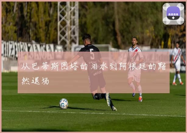 从巴蒂斯图塔的泪水到阿根廷的黯然退场